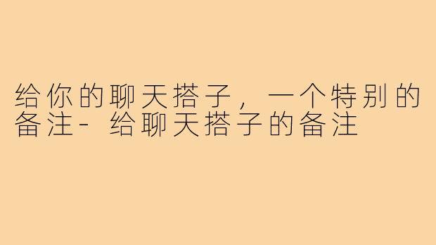 给你的聊天搭子，一个特别的备注-给聊天搭子的备注