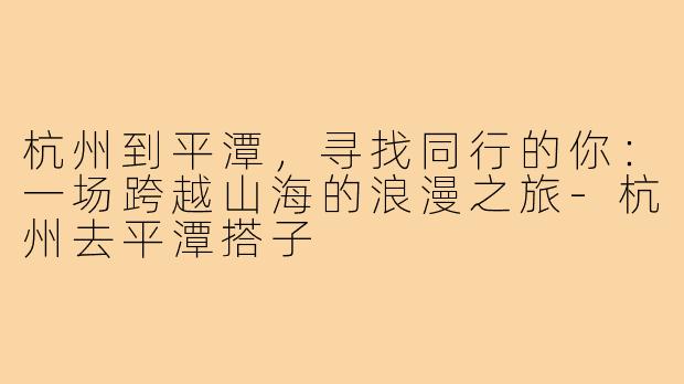 杭州到平潭,寻找同行的你:一场跨越山海的浪漫之旅-杭州去平潭搭子