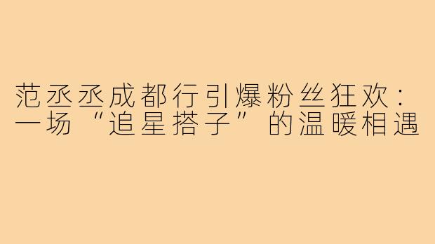 范丞丞成都行引爆粉丝狂欢：一场“追星搭子”的温暖相遇