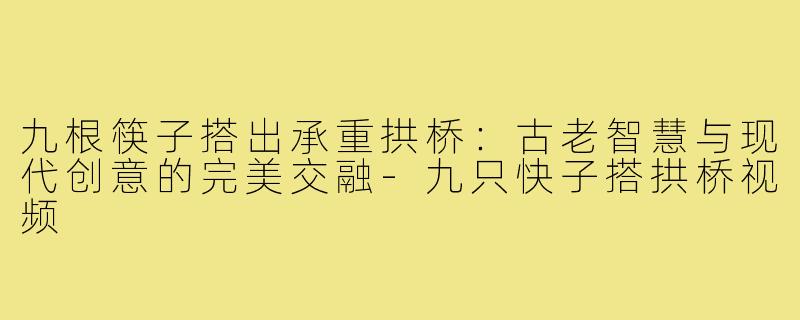 九根筷子搭出承重拱桥：古老智慧与现代创意的完美交融-九只快子搭拱桥视频
