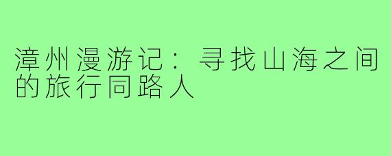 漳州漫游记：寻找山海之间的旅行同路人