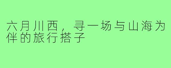 六月川西，寻一场与山海为伴的旅行搭子