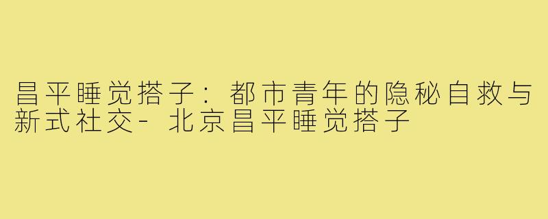 昌平睡觉搭子：都市青年的隐秘自救与新式社交-北京昌平睡觉搭子