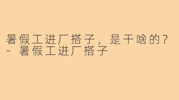 暑假工进厂搭子，是干啥的？-暑假工进厂搭子