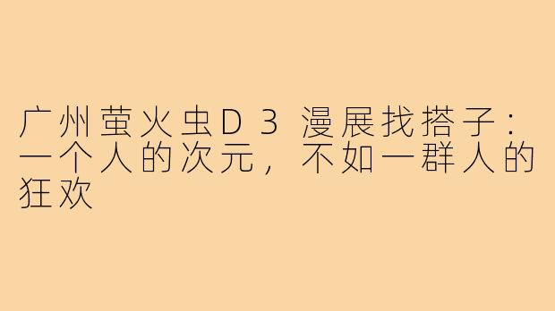 广州萤火虫D3漫展找搭子:一个人的次元,不如一群人的狂欢