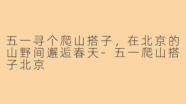 五一寻个爬山搭子，在北京的山野间邂逅春天-五一爬山搭子北京