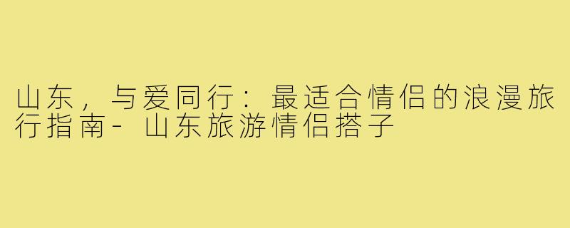 山东,与爱同行:最适合情侣的浪漫旅行指南-山东旅游情侣搭子