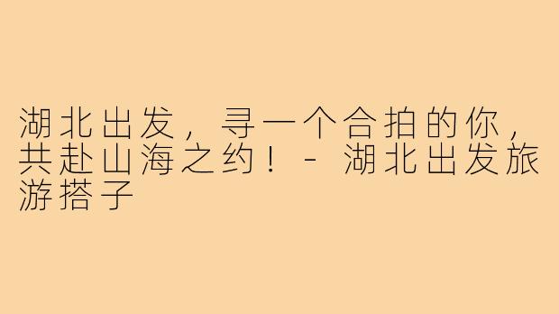 湖北出发,寻一个合拍的你,共赴山海之约!-湖北出发旅游搭子