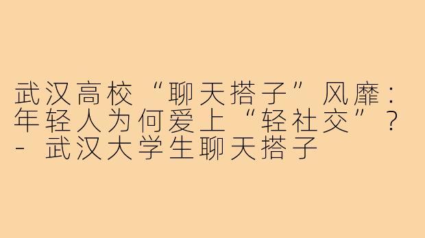 武汉高校“聊天搭子”风靡：年轻人为何爱上“轻社交”？-武汉大学生聊天搭子