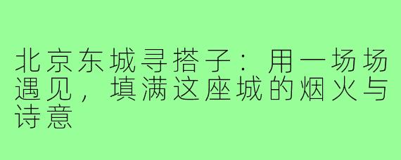 北京东城寻搭子:用一场场遇见,填满这座城的烟火与诗意