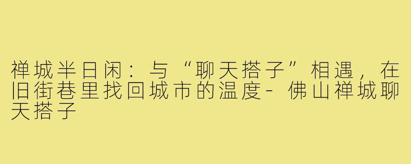 禅城半日闲：与“聊天搭子”相遇，在旧街巷里找回城市的温度-佛山禅城聊天搭子