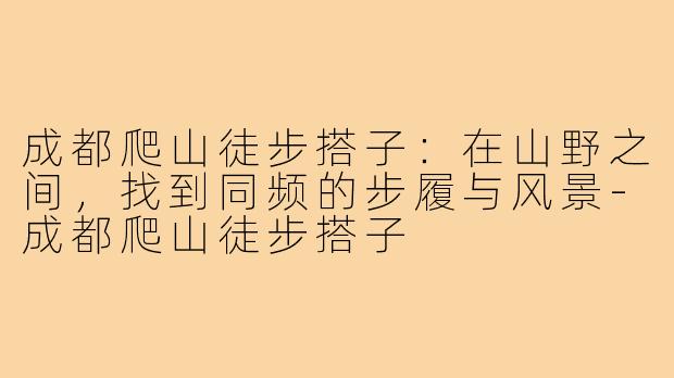成都爬山徒步搭子:在山野之间,找到同频的步履与风景-成都爬山徒步搭子