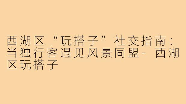 西湖区“玩搭子”社交指南：当独行客遇见风景同盟-西湖区玩搭子