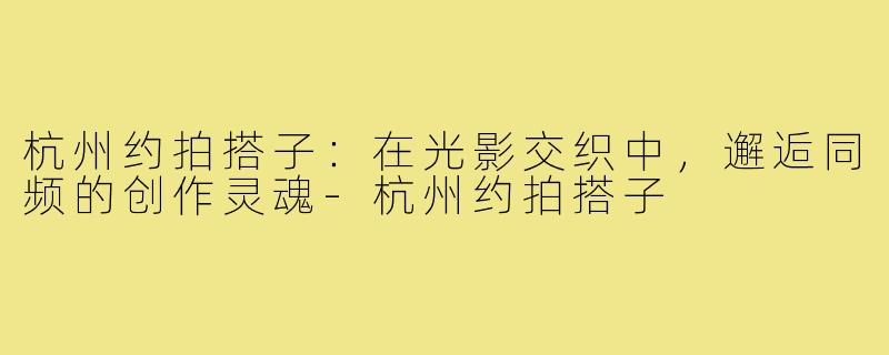 杭州约拍搭子：在光影交织中，邂逅同频的创作灵魂-杭州约拍搭子