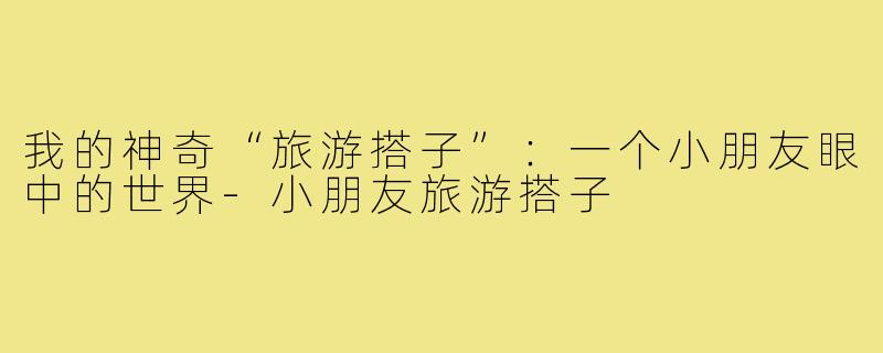我的神奇“旅游搭子”：一个小朋友眼中的世界-小朋友旅游搭子
