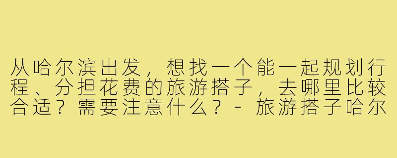 从哈尔滨出发，想找一个能一起规划行程、分担花费的旅游搭子，去哪里比较合适？需要注意什么？-旅游搭子哈尔滨出发