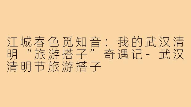 江城春色觅知音：我的武汉清明“旅游搭子”奇遇记-武汉清明节旅游搭子