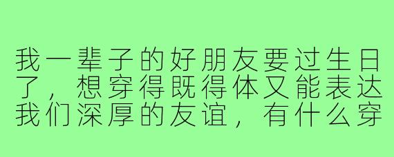 我一辈子的好朋友要过生日了,想穿得既得体又能表达我们深厚的友谊,有什么穿搭建议吗?
