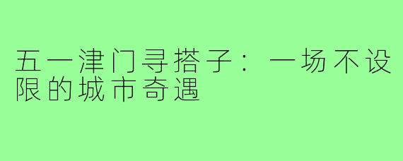 五一津门寻搭子：一场不设限的城市奇遇