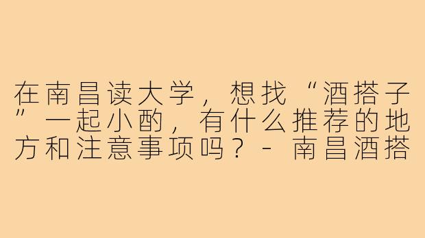 在南昌读大学,想找“酒搭子”一起小酌,有什么推荐的地方和注意事项吗?-南昌酒搭子大学生