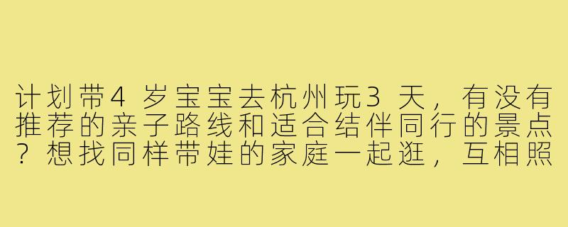 计划带4岁宝宝去杭州玩3天,有没有推荐的亲子路线和适合结伴同行的景点?想找同样带娃的家庭一起逛,互相照应。-杭州带娃旅游搭子