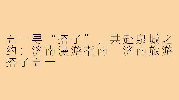 五一寻“搭子”，共赴泉城之约：济南漫游指南-济南旅游搭子五一