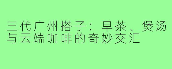三代广州搭子：早茶、煲汤与云端咖啡的奇妙交汇
