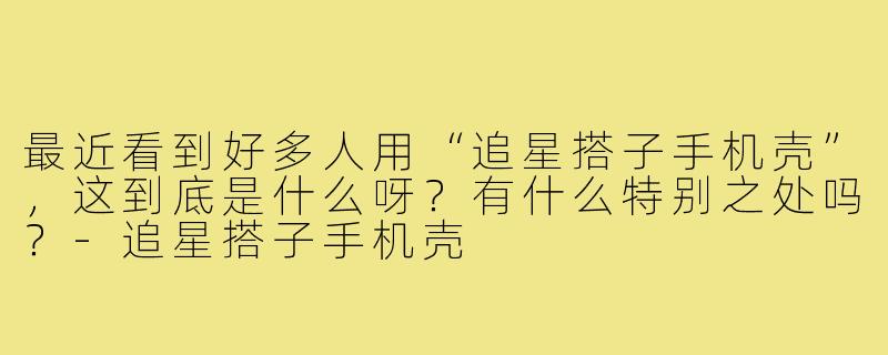 最近看到好多人用“追星搭子手机壳”,这到底是什么呀?有什么特别之处吗?-追星搭子手机壳