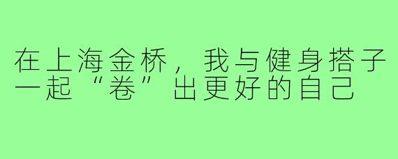 在上海金桥，我与健身搭子一起“卷”出更好的自己