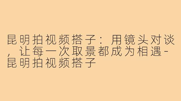 昆明拍视频搭子：用镜头对谈，让每一次取景都成为相遇-昆明拍视频搭子