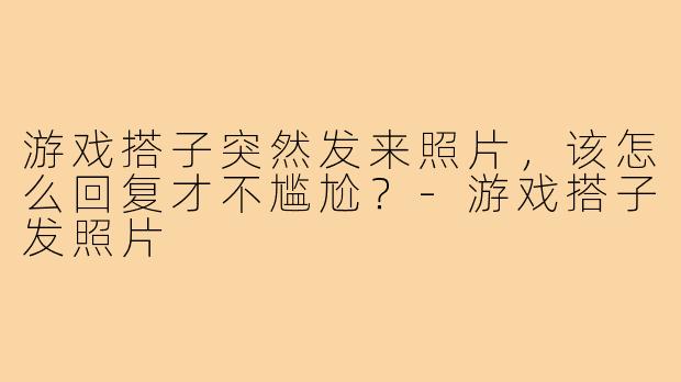 游戏搭子突然发来照片，该怎么回复才不尴尬？-游戏搭子发照片