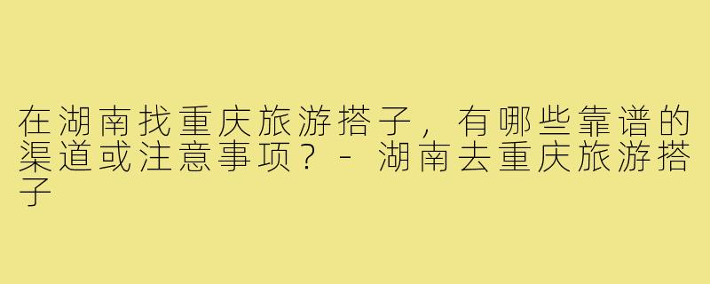 在湖南找重庆旅游搭子,有哪些靠谱的渠道或注意事项?-湖南去重庆旅游搭子