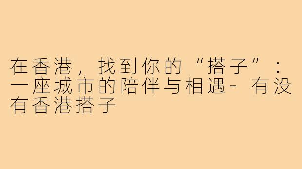 在香港，找到你的“搭子”：一座城市的陪伴与相遇-有没有香港搭子