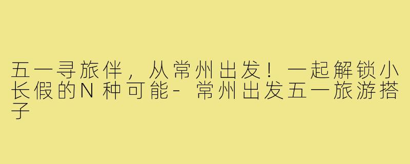 五一寻旅伴,从常州出发!一起解锁小长假的N种可能-常州出发五一旅游搭子