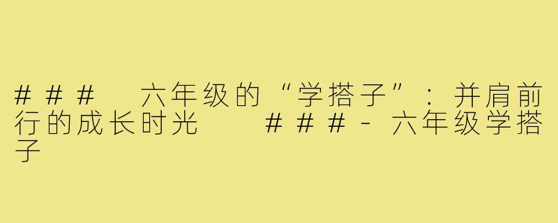 ###
六年级的“学搭子”:并肩前行的成长时光
###-六年级学搭子