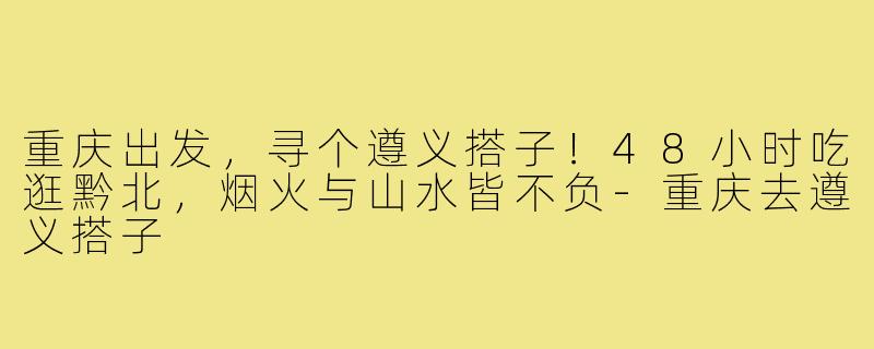 重庆出发,寻个遵义搭子!48小时吃逛黔北,烟火与山水皆不负-重庆去遵义搭子