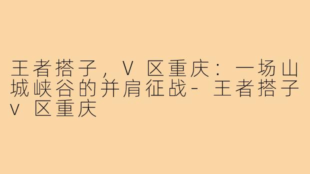 王者搭子，V区重庆：一场山城峡谷的并肩征战-王者搭子v区重庆