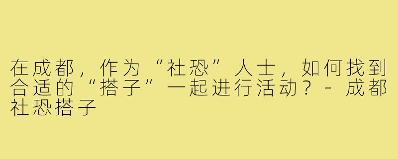 在成都，作为“社恐”人士，如何找到合适的“搭子”一起进行活动？-成都社恐搭子