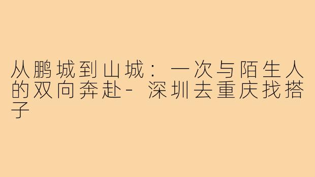 从鹏城到山城：一次与陌生人的双向奔赴-深圳去重庆找搭子