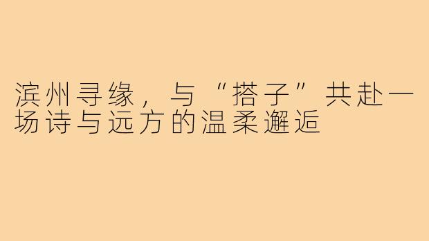 滨州寻缘，与“搭子”共赴一场诗与远方的温柔邂逅