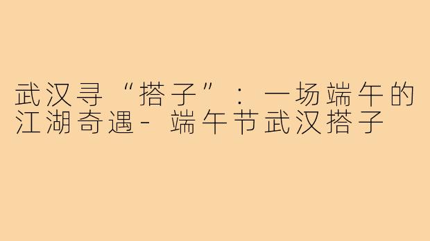 武汉寻“搭子”：一场端午的江湖奇遇-端午节武汉搭子