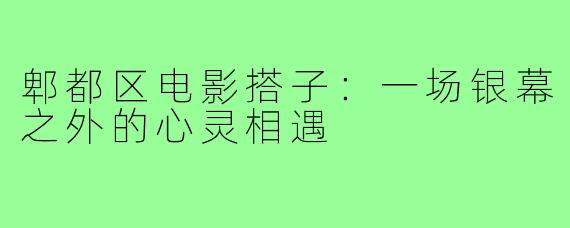 郫都区电影搭子：一场银幕之外的心灵相遇