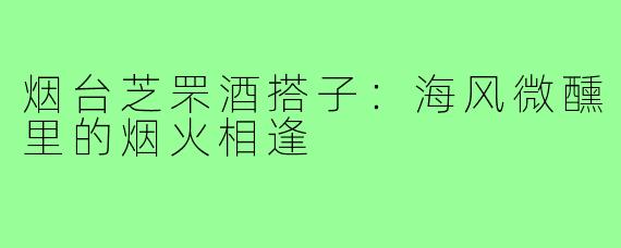 烟台芝罘酒搭子：海风微醺里的烟火相逢