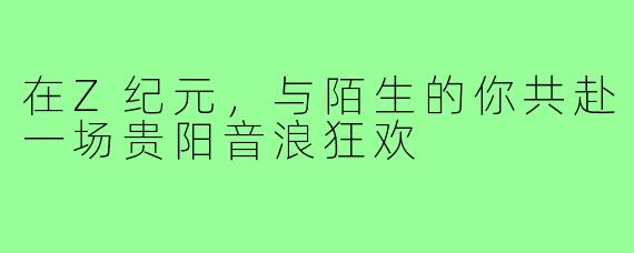 在Z纪元，与陌生的你共赴一场贵阳音浪狂欢