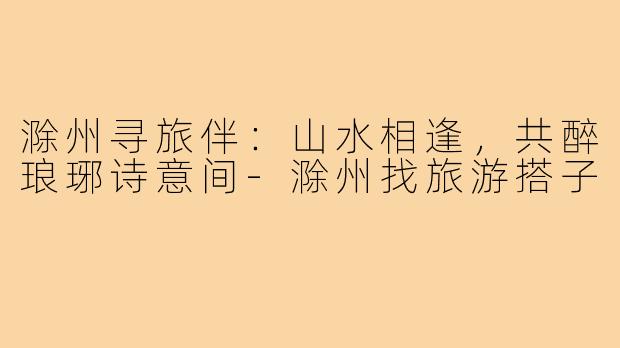 滁州寻旅伴:山水相逢,共醉琅琊诗意间-滁州找旅游搭子