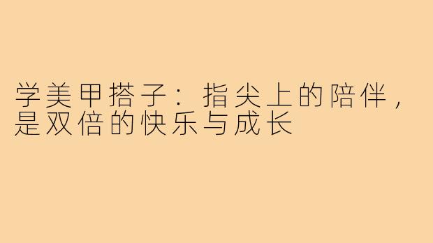学美甲搭子：指尖上的陪伴，是双倍的快乐与成长