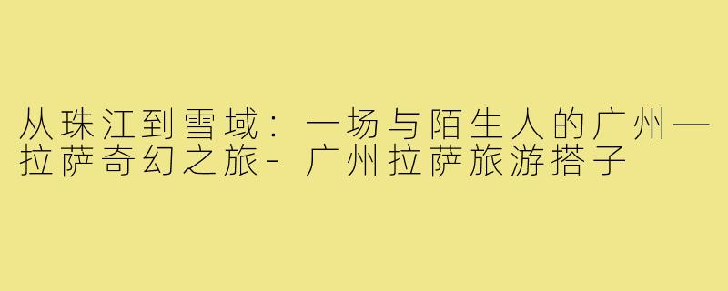 从珠江到雪域：一场与陌生人的广州—拉萨奇幻之旅-广州拉萨旅游搭子