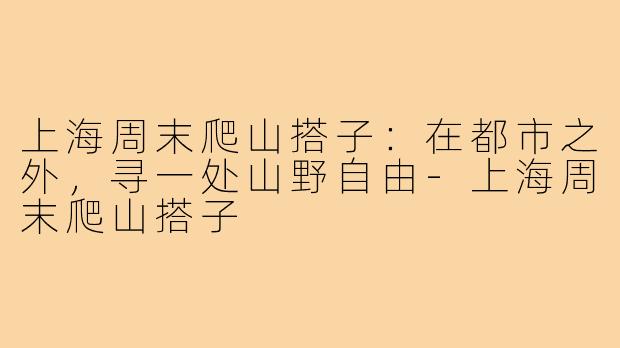 上海周末爬山搭子：在都市之外，寻一处山野自由-上海周末爬山搭子