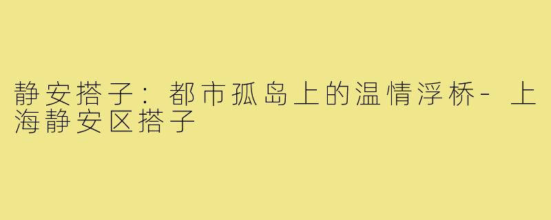 静安搭子：都市孤岛上的温情浮桥-上海静安区搭子