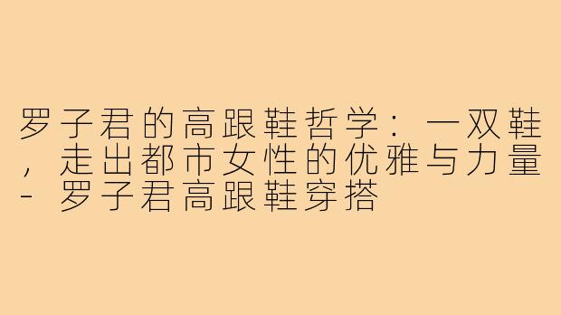罗子君的高跟鞋哲学：一双鞋，走出都市女性的优雅与力量-罗子君高跟鞋穿搭